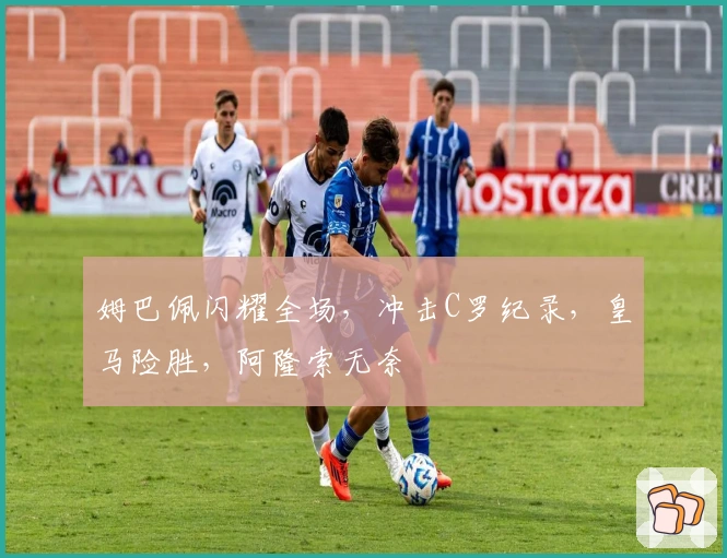 姆巴佩闪耀全场，冲击C罗纪录，皇马险胜，阿隆索无奈