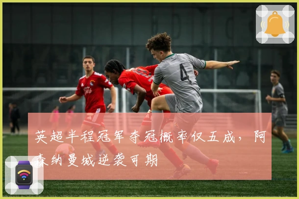 英超半程冠军夺冠概率仅五成，阿森纳曼城逆袭可期