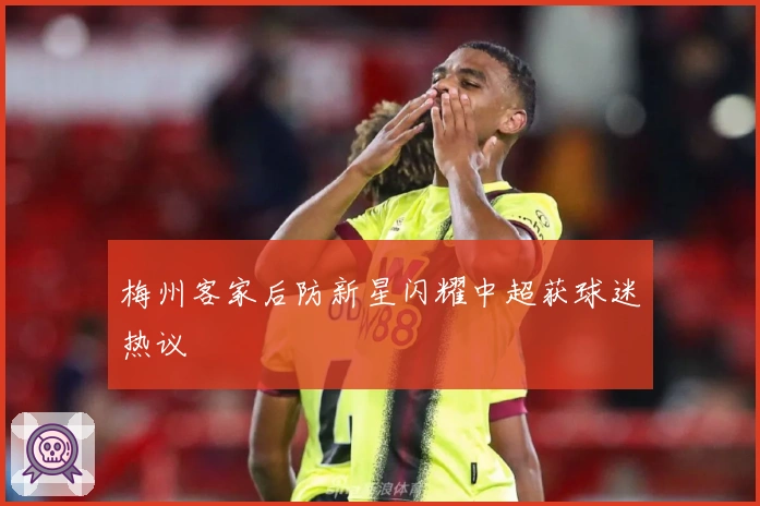 梅州客家后防新星闪耀中超获球迷热议