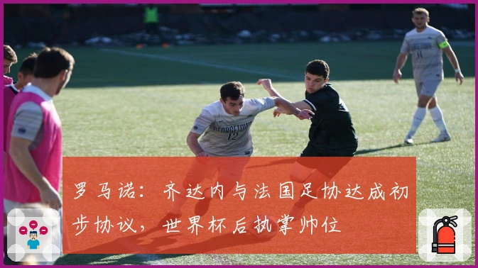 罗马诺：齐达内与法国足协达成初步协议，世界杯后执掌帅位