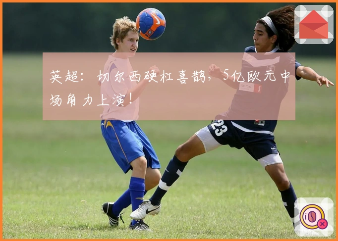 英超：切尔西硬杠喜鹊，5亿欧元中场角力上演！