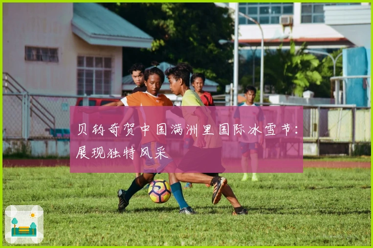 贝钧奇贺中国满洲里国际冰雪节：展现独特风采