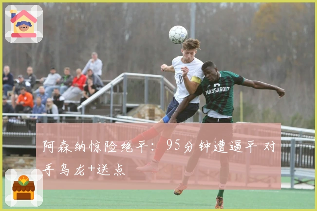 阿森纳惊险绝平：95分钟遭逼平 对手乌龙+送点