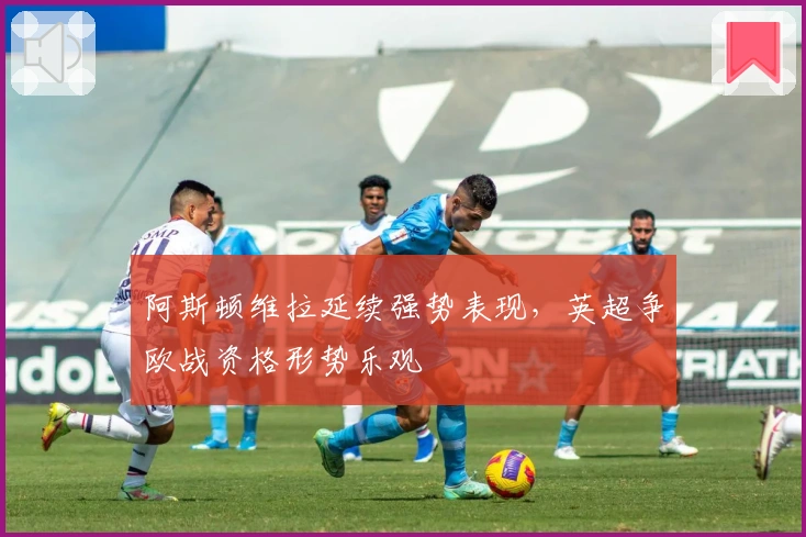 阿斯顿维拉延续强势表现，英超争欧战资格形势乐观