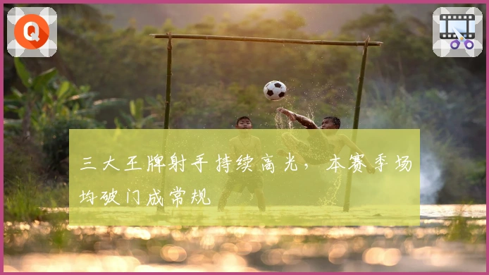 三大王牌射手持续高光，本赛季场均破门成常规