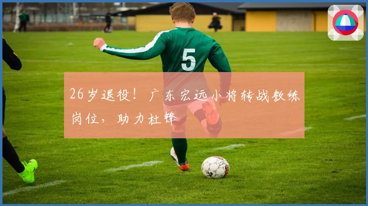 26岁退役！广东宏远小将转战教练岗位，助力杜锋