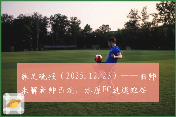 韩足晚报（2025.12.23）——旧帅未解新帅已定，水原FC进退维谷