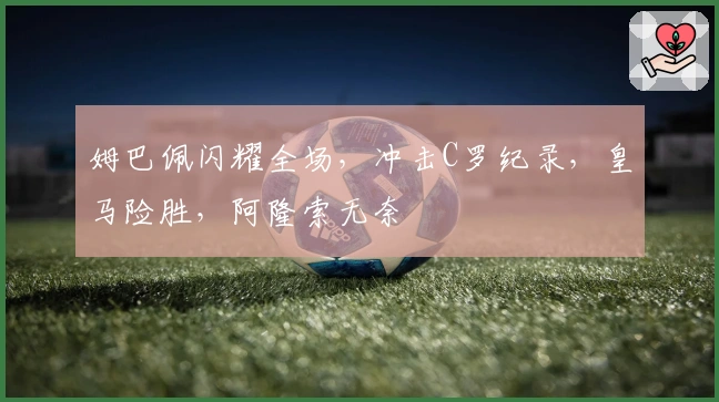 姆巴佩闪耀全场，冲击C罗纪录，皇马险胜，阿隆索无奈