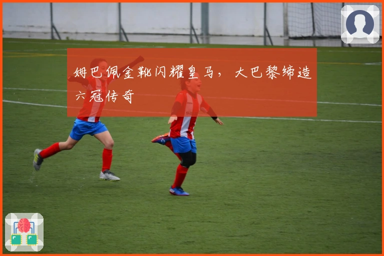 姆巴佩金靴闪耀皇马，大巴黎缔造六冠传奇