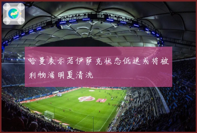 哈曼表示若伊萨克状态低迷或将被利物浦明夏清洗