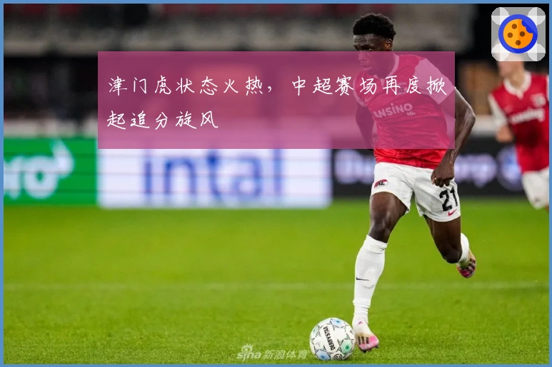津门虎状态火热，中超赛场再度掀起追分旋风