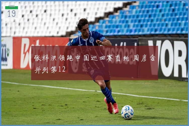 张梓洪领跑中国巡回赛首轮 周彦含并列第12